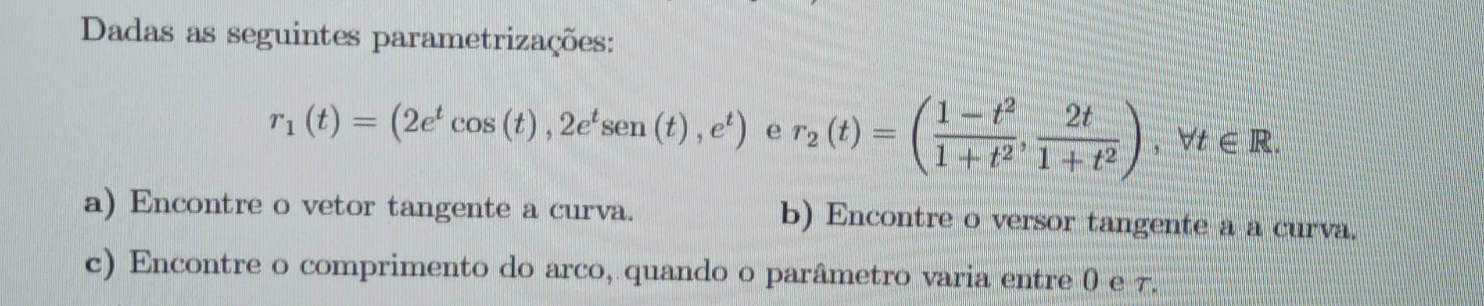 Dadas as seguintes parametrizações:
r_1(t)=(2e^tcos (t), 2e^tsen (t),e^t) e r_2(t)=( (1-t^2)/1+t^2 , 2t/1+t^2 ) , Vt ∈R
a) Encontre o vetor tangente a curva. b) Encontre o versor tangente a a curva. 
c) Encontre o comprimento do arco, quando o parâmetro varia entre 0 e 7.