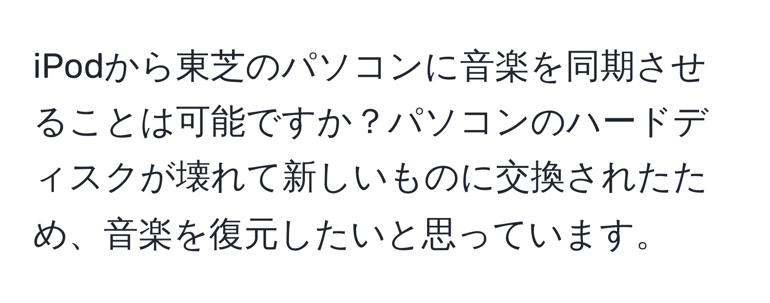 iPodから東芝のパソコンに音楽を同期させることは可能ですか？パソコンのハードディスクが壊れて新しいものに交換されたため、音楽を復元したいと思っています。