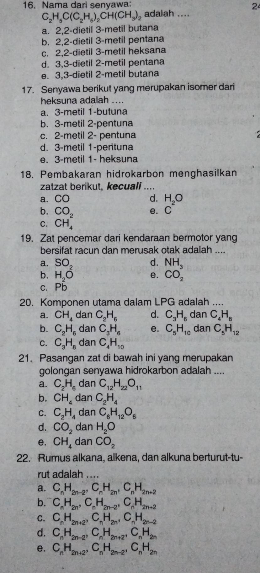 Nama dari senyawa: 2
C_2H_5C(C_2H_5)_2CH(CH_3)_2 adalah ....
a. 2,2-dietil 3-metil butana
b. 2,2-dietil 3-metil pentana
c. 2,2-dietil 3-metil heksana
d. 3,3-dietil 2-metil pentana
e. 3,3-dietil 2-metil butana
17. Senyawa berikut yang merupakan isomer dari
heksuna adalah ....
a. 3-metil 1-butuna
b. 3-metil 2-pentuna
c. 2-metil 2- pentuna
d. 3-metil 1-pentuna
e. 3-metil 1- heksuna
18. Pembakaran hidrokarbon menghasilkan
zatzat berikut, kecuali ....
a. CO d. beginarrayr H_2O C^2endarray
b. CO_2
e.
C. CH_4
19. Zat pencemar dari kendaraan bermotor yang
bersifat racun dan merusak otak adalah ....
a. SO_2 d.
b. H_2O e. beginarrayr NH_3 CO_2endarray
c. Pb
20. Komponen utama dalam LPG adalah ....
a. CH_4 dan C_2H_6 d. C_3H_6 dan C_4H_8
b. C_2H_6 dan C_3H_6 e. C_5H_10 dan C_5H_12
C. C_3H_8 dan C_4H_10
21. Pasangan zat di bawah ini yang merupakan
golongan senyawa hidrokarbon adalah ....
a. C_2H_6 dan C_12H_22O_11
b. CH_4 dan C_2H_4
C. C_2H_4 dan C_6H_12O_6
d. CO_2 dan H_2O
e. CH_4 dan CO_2
22. Rumus alkana, alkena, dan alkuna berturut-tu-
rut adalah ....
a. C_nH_2n-2,C_nH_2n,C_nH_2n+2
b. C_nH_2n,C_nH_2n-2,C_nH_2n+2
C. C_nH_2n+2,C_nH_2n,C_nH_2n-2
d. C_nH_2n-2,C_nH_2n+2,C_nH_2n
e. C_nH_2n+2,C_nH_2n-2,C_nH_2n