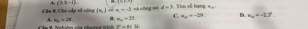 A. (3;3;-1)..
B. (1,1,3). 
Câu 8. Cho cấp số cộng (u_n) có u_1=-2 và công sai d=3. Tìm số hạng u_10.
C. u_10=-29. D. u_10=-2.3^9.
A. u_10=28.
B. u_10=25. 
Câu 9. Nghiêm của phượng trình 3^x=81 là: