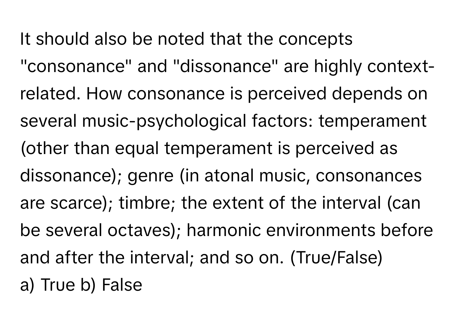 It should also be noted that the concepts "consonance" and "dissonance" are highly context-related. How consonance is perceived depends on several music-psychological factors: temperament (other than equal temperament is perceived as dissonance); genre (in atonal music, consonances are scarce); timbre; the extent of the interval (can be several octaves); harmonic environments before and after the interval; and so on. (True/False)

a) True b) False