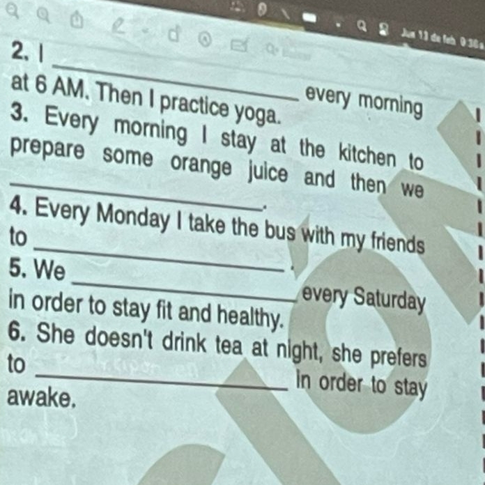 Jum 13 de feh 036 s 
_ 
2、 1 
at 6 AM. Then I practice yoga. 
every morning 
3. Every morning I stay at the kitchen to 
prepare some orange juice and then we 
. 
4. Every Monday I take the bus with my friends 
to 
5. We _every Saturday 
in order to stay fit and healthy. 
_ 
6. She doesn't drink tea at night, she prefers 
to 
in order to stay 
awake.