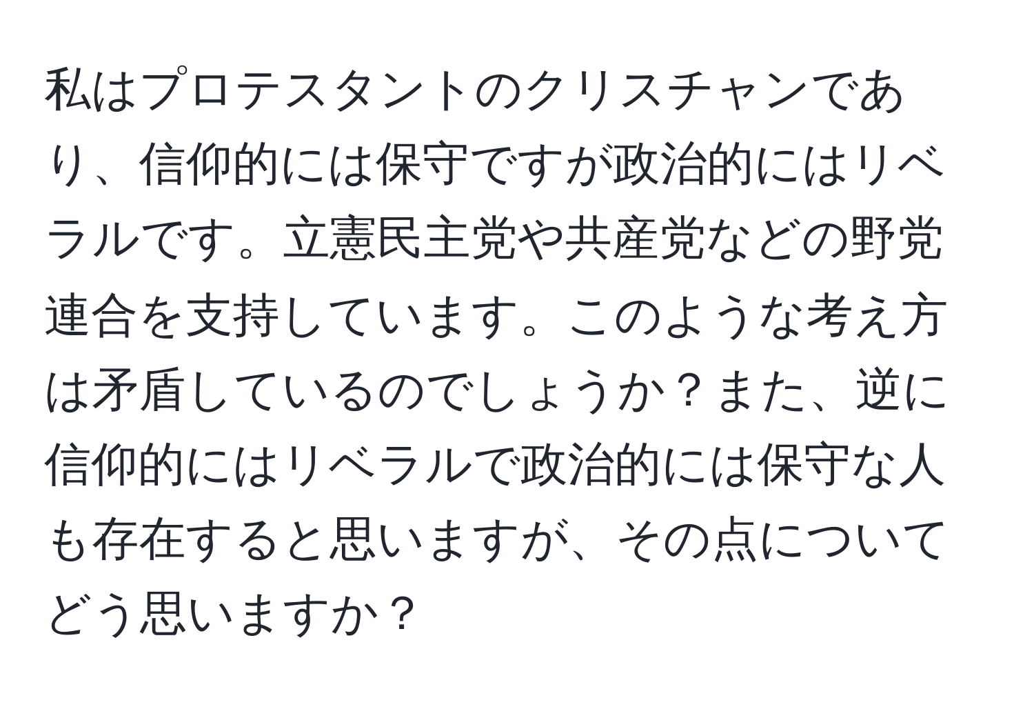 私はプロテスタントのクリスチャンであり、信仰的には保守ですが政治的にはリベラルです。立憲民主党や共産党などの野党連合を支持しています。このような考え方は矛盾しているのでしょうか？また、逆に信仰的にはリベラルで政治的には保守な人も存在すると思いますが、その点についてどう思いますか？