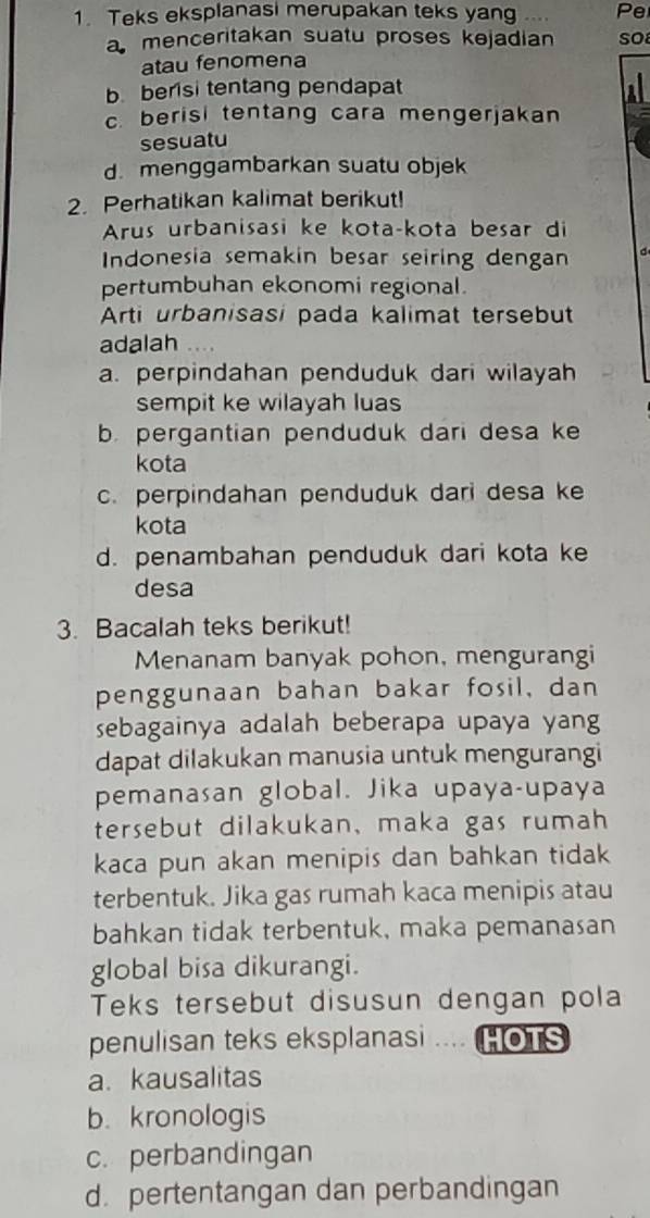 Teks eksplanasi merupakan teks yang … Pe
a menceritakan suatu proses kejadian so
atau fenomena
b berisi tentang pendapat
c. berisi tentang cara mengerjakan
sesuatu
d. menggambarkan suatu objek
2. Perhatikan kalimat berikut!
Arus urbanisasi ke kota-kota besar di
Indonesia semakin besar seiring dengan d
pertumbuhan ekonomi regional.
Arti urbanisasi pada kalimat tersebut
adalah . . ..
a. perpindahan penduduk dari wilayah
sempit ke wilayah luas
b. pergantian penduduk dari desa ke
kota
c. perpindahan penduduk dari desa ke
kota
d. penambahan penduduk dari kota ke
desa
3. Bacalah teks berikut!
Menanam banyak pohon, mengurangi
penggunaan bahan bakar fosil, dan
sebagainya adalah beberapa upaya yang
dapat dilakukan manusia untuk mengurangi
pemanasan global. Jika upaya-upaya
tersebut dilakukan, maka gas rumah
kaca pun akan menipis dan bahkan tidak
terbentuk. Jika gas rumah kaca menipis atau
bahkan tidak terbentuk, maka pemanasan
global bisa dikurangi.
Teks tersebut disusun dengan pola
penulisan teks eksplanasi .... HOTS
a. kausalitas
b. kronologis
c. perbandingan
d. pertentangan dan perbandingan