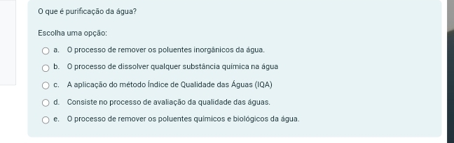 que é purificação da água?
Escolha uma opção:
a. O processo de remover os poluentes inorgânicos da água.
b. O processo de dissolver qualquer substância química na água
c. A aplicação do método Índice de Qualidade das Águas (IQA)
d. Consiste no processo de avaliação da qualidade das águas.
e. O processo de remover os poluentes químicos e biológicos da água.