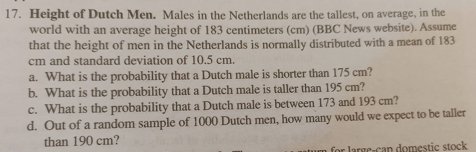 Height of Dutch Men. Males in the Netherlands are the tallest, on average, in the 
world with an average height of 183 centimeters (cm) (BBC News website). Assume 
that the height of men in the Netherlands is normally distributed with a mean of 183
cm and standard deviation of 10.5 cm. 
a. What is the probability that a Dutch male is shorter than 175 cm? 
b. What is the probability that a Dutch male is taller than 195 cm? 
c. What is the probability that a Dutch male is between 173 and 193 cm? 
d. Out of a random sample of 1000 Dutch men, how many would we expect to be taller 
than 190 cm?