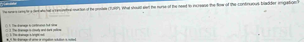 Calculator
The nurse is caring for a client who had a transurethral resection of the prostate (TURP). What should alert the nurse of the need to increase the flow of the continuous bladder irrigation?
1. The drainage is continuous but slow
2. The drainage is cloudy and dark yellow.
3. The drainage is bright red
4. No drainage of urine or imrigation solution is noted