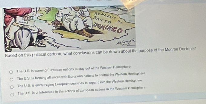 Based on this political cartoon, what conclusions can be df the Monroe Doctrine?
The U.S. is warning European nations to stay out of the Westem Hemisphere
The U.S. is forming alliances with European nations to control the Western Hemisphere
The U.S. is encouraging European countries to expand into the Western Hemisphere
The U.S. is uninterested in the actions of European nations in the Westem Hemisphere