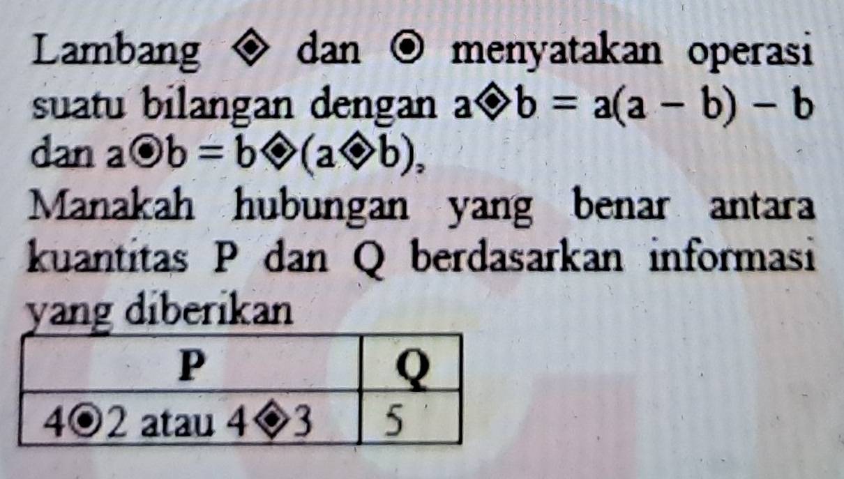 Lambang dan O menyatakan operasi
suatu bilangan dengan aLeftrightarrow b=a(a-b)-b
dan aodot b=bLeftrightarrow (aodot b),
Manakah hubungan yang benar antara
kuantitas P dan Q berdasarkan informasi
yang diberikan