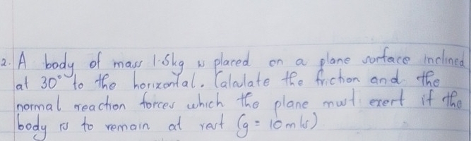 A body of mass 1sky w placed on a plane worface inclined 
at 30° to the horizontal. Calulate the frichon and the 
normal reachon forces which the plane must exert if the 
body to to remain at rast (g=10m/s)