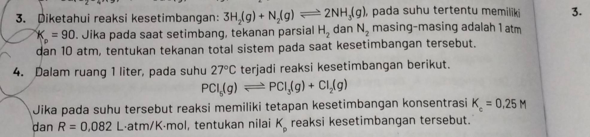 Diketahui reaksi kesetimbangan: 3H_2(g)+N_2(g)leftharpoons 2NH_3(g) , pada suhu tertentu memiliki 
3.
K_p=90. Jika pada saat setimbang, tekanan parsial H_2 dan N_2 masing-masing adalah 1 atm 
dan 10 atm, tentukan tekanan total sistem pada saat kesetimbangan tersebut. 
4. Dalam ruang 1 liter, pada suhu 27°C terjadi reaksi kesetimbangan berikut.
PCl_5(g)leftharpoons PCl_3(g)+Cl_2(g)
Jika pada suhu tersebut reaksi memiliki tetapan kesetimbangan konsentrasi K_c=0,25M
dan R=0,082 L·atm / K·mol, tentukan nilai K_p reaksi kesetimbangan tersebut.