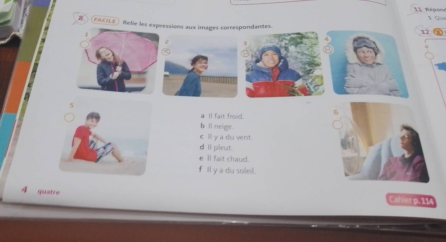 Répond
1 Que
8 FACILE ) Relie les expressions aux images correspondantes.
12
a Il fait froid.
b ll neige.
cll y a du vent.
dIpleut.
e ll fait chaud.
f Il y a du soleil.
4 quatre
Cahier p. 114