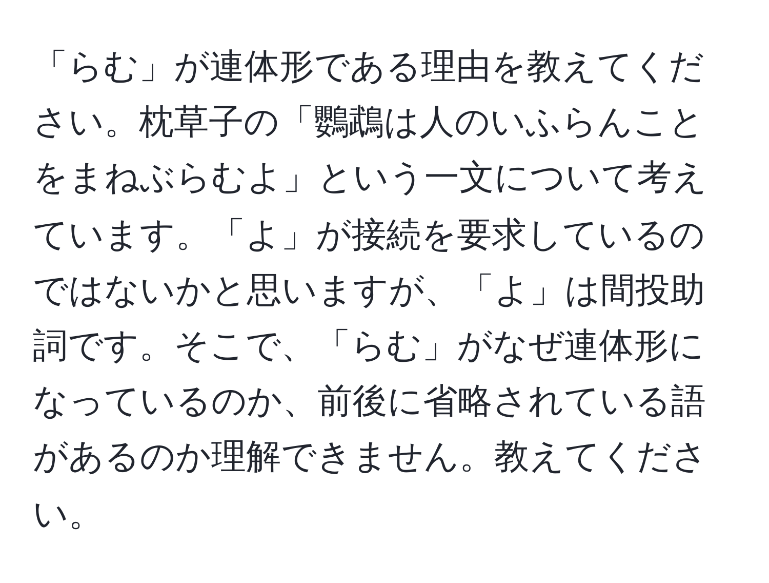 「らむ」が連体形である理由を教えてください。枕草子の「鸚鵡は人のいふらんことをまねぶらむよ」という一文について考えています。「よ」が接続を要求しているのではないかと思いますが、「よ」は間投助詞です。そこで、「らむ」がなぜ連体形になっているのか、前後に省略されている語があるのか理解できません。教えてください。