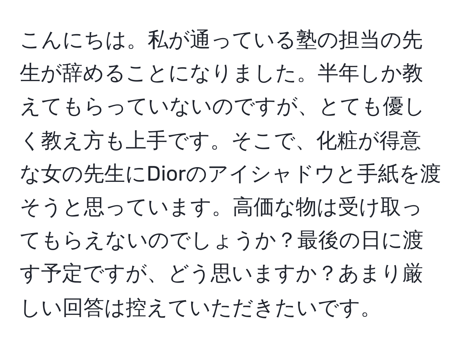 こんにちは。私が通っている塾の担当の先生が辞めることになりました。半年しか教えてもらっていないのですが、とても優しく教え方も上手です。そこで、化粧が得意な女の先生にDiorのアイシャドウと手紙を渡そうと思っています。高価な物は受け取ってもらえないのでしょうか？最後の日に渡す予定ですが、どう思いますか？あまり厳しい回答は控えていただきたいです。