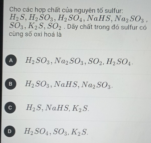 Cho các hợp chất của nguyên tố sulfur:
H_2S, H_2SO_3, H_2SO_4, NaHS, Na_2SO_3,
SO_3, K_2S, SO_2. Dãy chất trong đó sulfur có
cùng số oxi hoá là
A H_2SO_3, Na_2SO_3, SO_2, H_2SO_4.
B H_2SO_3, NaHS, Na_2SO_3.
C H_2S, NaHS, K_2S.
D H_2SO_4, SO_3, K_2S.