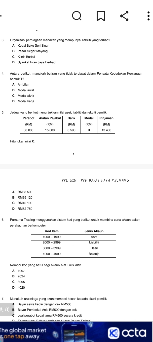 Organisasi perniagaan manakah yang mempunyai liabiliti yang terhad?
A Kedai Buku Seri Sinar
B Pasar Segar Mayang
C Klinik Badrul
D Syarikat Intan Jaya Berhad
4. Antara berikut, manakah butiran yang tidak terdapat dalam Penyata Kedudukan Kewangan
bentuk T?
A Ambilan
B Modal awal
C Modal akhir
D Modal kerja
5. Jadual yang berikut menunjukkan nilai aset, liabiliti dan ekuiti pemilik:
Hitungkan nilai X.
PPC 2024 - PPD BARAT DAYA P.PINANG
A RM38 500
B RM39 120
C RM40 190
D RM52 750
6. Purnama Trading menggunakan sistem kod yang berikut untuk membina carta akaun dalam
perakaunan berkomputer
Nombor kod yang betul bagi Akaun Alat Tulis ialah
A 1007
B 2024
C 3005
D 4020
7. Manakah urusniaga yang akan memberi kesan kepada ekuiti pemilik
A Bayar sewa kedai dengan cek RM500
B Bayar Pembekal Anis RM500 dengan cek
C  Jual perabot kedai lama RM500 secara kredit
D Terima tunai RM500 darinada Akaun Relum Terima
The global market octa
s one tap away