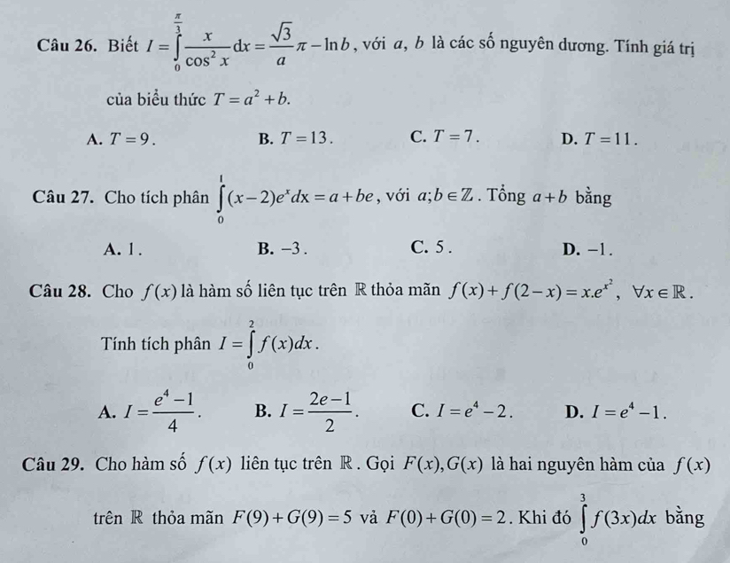 Biết I=∈tlimits _0^((frac π)3) x/cos^2x dx= sqrt(3)/a π -ln b , với a, b là các số nguyên dương. Tính giá trị
của biểu thức T=a^2+b.
A. T=9. B. T=13. C. T=7. D. T=11. 
Câu 27. Cho tích phân ∈tlimits _0^(1(x-2)e^x)dx=a+be , với a;b∈ Z. Tổng a+b bằng
A. 1. B. −3. C. 5. D. −1.
Câu 28. Cho f(x) là hàm số liên tục trên R thỏa mãn f(x)+f(2-x)=x. e^(x^2), forall x∈ R. 
Tính tích phân I=∈tlimits _0^(2f(x)dx.
A. I=frac e^4)-14. B. I= (2e-1)/2 . C. I=e^4-2. D. I=e^4-1. 
Câu 29. Cho hàm số f(x) liên tục trên R . Gọi F(x), G(x) là hai nguyên hàm của f(x)
trên R thỏa mãn F(9)+G(9)=5 và F(0)+G(0)=2. Khi đó ∈tlimits _0^3f(3x)dx bằng