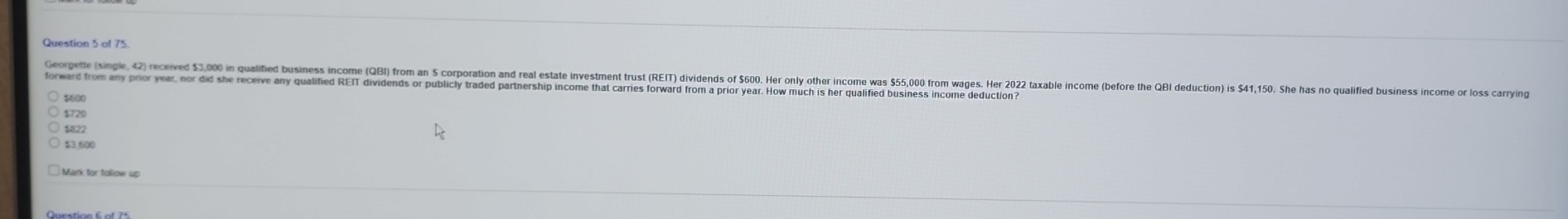 of 75.
Georpetle (singie, 42) received 53,0 n ualifie usiess income (GB) from a orporation and real estate investment rs (RET) ividends S0 Her onl othe inom a 5 ro waes er 0 taabe ncome befor th B deution 
forward from any prior year, nor did she receive any qualified REIT dividends or publicly traded partnership income that carries forward from a prior year. How much is her qualified business income deduction?
2000
$720
$822
$3.600
Mark for follow up