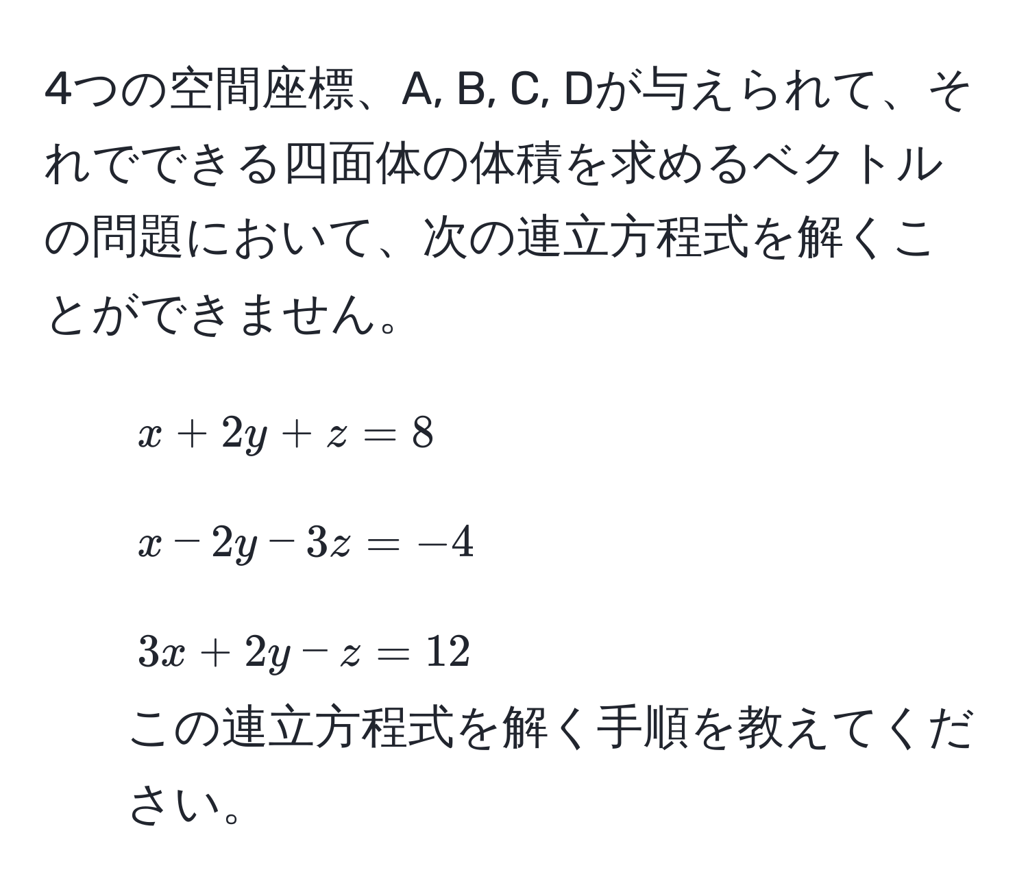 4つの空間座標、A, B, C, Dが与えられて、それでできる四面体の体積を求めるベクトルの問題において、次の連立方程式を解くことができません。  
- $x + 2y + z = 8$  
- $x - 2y - 3z = -4$  
- $3x + 2y - z = 12$  
この連立方程式を解く手順を教えてください。