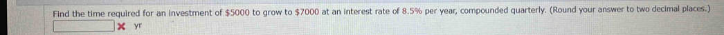 Find the time required for an investment of $5000 to grow to $7000 at an interest rate of 8.5% per year, compounded quarterly. (Round your answer to two decimal places.) 
yr