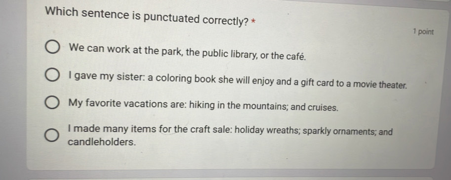 Which sentence is punctuated correctly? *
1 point
We can work at the park, the public library, or the café.
I gave my sister: a coloring book she will enjoy and a gift card to a movie theater.
My favorite vacations are: hiking in the mountains; and cruises.
I made many items for the craft sale: holiday wreaths; sparkly ornaments; and
candleholders.