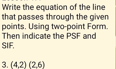 Write the equation of the line 
that passes through the given 
points. Using two-point Form. 
Then indicate the PSF and 
SIF. 
3. (4,2)(2,6)