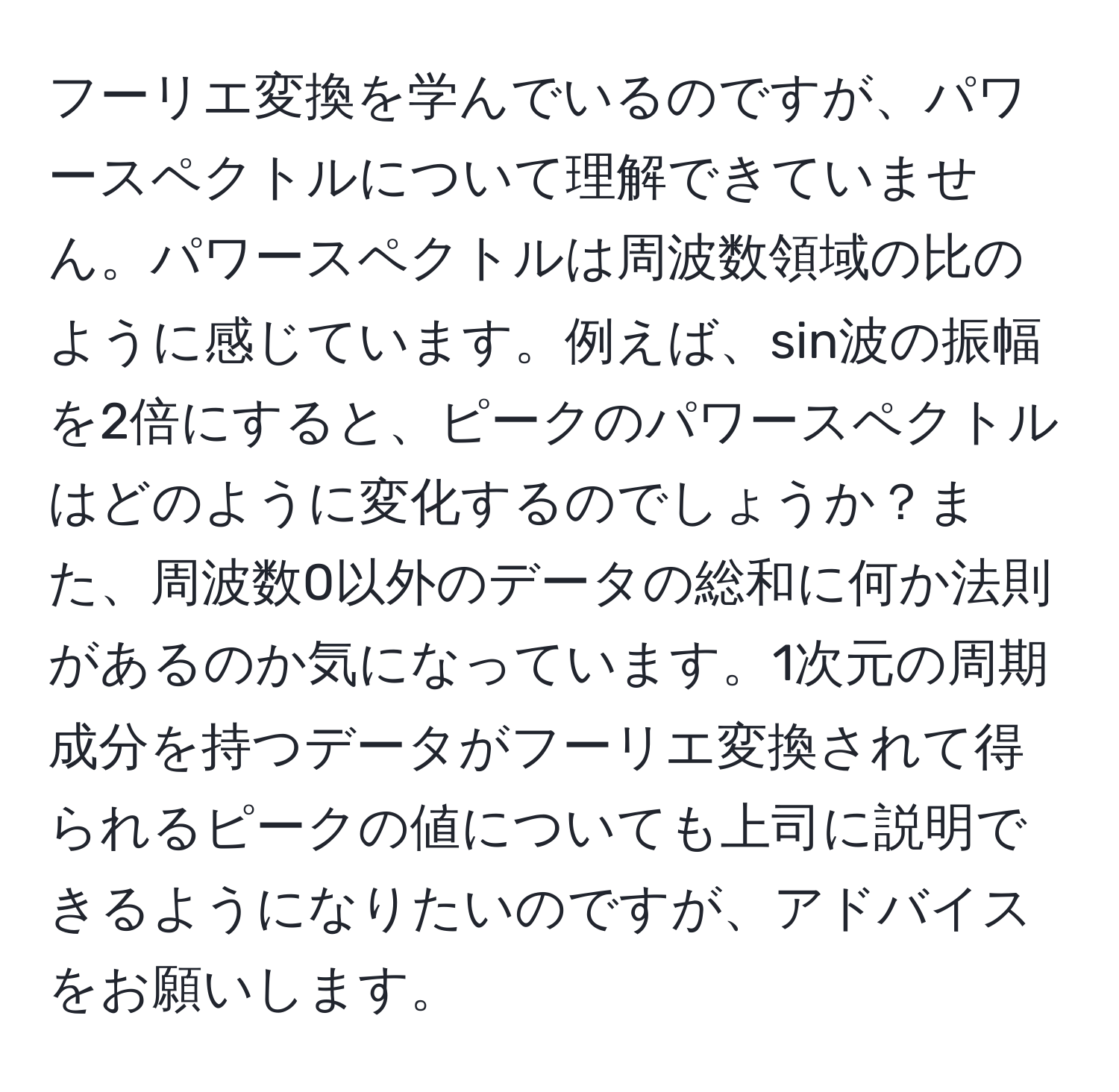 フーリエ変換を学んでいるのですが、パワースペクトルについて理解できていません。パワースペクトルは周波数領域の比のように感じています。例えば、sin波の振幅を2倍にすると、ピークのパワースペクトルはどのように変化するのでしょうか？また、周波数0以外のデータの総和に何か法則があるのか気になっています。1次元の周期成分を持つデータがフーリエ変換されて得られるピークの値についても上司に説明できるようになりたいのですが、アドバイスをお願いします。