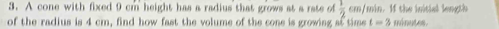 A cone with fixed 9 cm height has a radius that grows at a rate of  1/2  cm/min. If the initial length 
of the radius is 4 cm, find how fast the volume of the cone is growing at time t=2