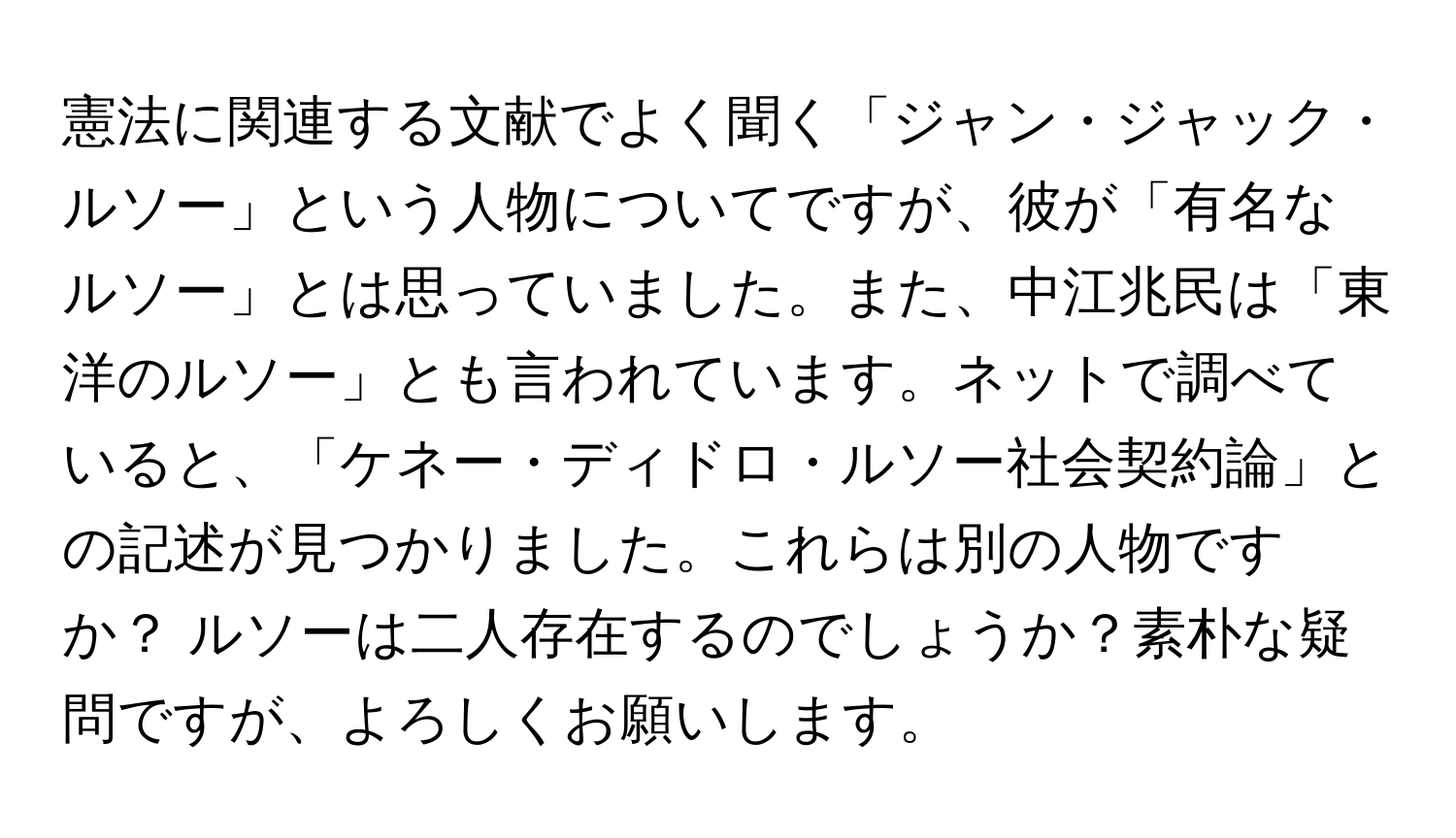 憲法に関連する文献でよく聞く「ジャン・ジャック・ルソー」という人物についてですが、彼が「有名なルソー」とは思っていました。また、中江兆民は「東洋のルソー」とも言われています。ネットで調べていると、「ケネー・ディドロ・ルソー社会契約論」との記述が見つかりました。これらは別の人物ですか？ ルソーは二人存在するのでしょうか？素朴な疑問ですが、よろしくお願いします。