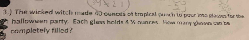 3.) The wicked witch made 40 ounces of tropical punch to pour into glasses for the 
halloween party. Each glass holds 4 ½ ounces. How many glasses can be 
completely filled?