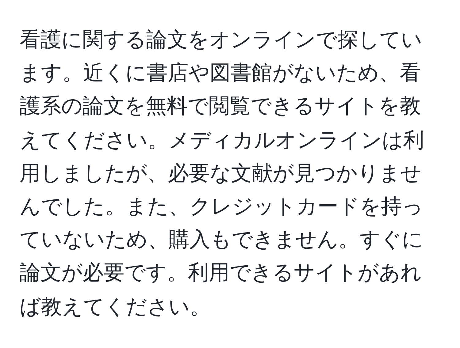 看護に関する論文をオンラインで探しています。近くに書店や図書館がないため、看護系の論文を無料で閲覧できるサイトを教えてください。メディカルオンラインは利用しましたが、必要な文献が見つかりませんでした。また、クレジットカードを持っていないため、購入もできません。すぐに論文が必要です。利用できるサイトがあれば教えてください。