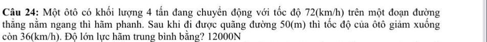 Một ôtô có khối lượng 4 tấn đang chuyền động với tốc độ 72(km/h) trên một đoạn đường 
thằng nằm ngang thì hãm phanh. Sau khi đi được quãng đường 50(m) thì tốc độ của ôtô giảm xuống 
còn 36(km/h). Độ lớn lực hãm trung bình bằng? 12000N