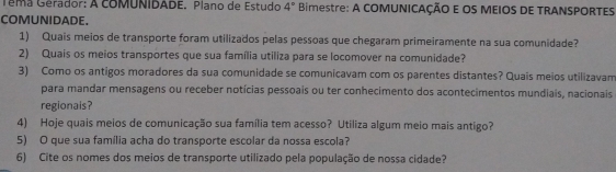 Têma Gérador: A coMUNIDADE. Plano de Estudo 4° Bimestre: A COMUNICAÇÃO E OS MEIOS DE TRANSPORTES 
COMUNIDADE. 
1) Quais meios de transporte foram utilizados pelas pessoas que chegaram primeiramente na sua comunidade? 
2) Quais os meios transportes que sua família utiliza para se locomover na comunidade? 
3) Como os antigos moradores da sua comunidade se comunicavam com os parentes distantes? Quais meios utilizavam 
para mandar mensagens ou receber notícias pessoais ou ter conhecimento dos acontecimentos mundiais, nacionais 
regionais? 
4) Hoje quais meios de comunicação sua família tem acesso? Utiliza algum meio mais antigo? 
5) O que sua família acha do transporte escolar da nossa escola? 
6) Cite os nomes dos meios de transporte utilizado pela população de nossa cidade?