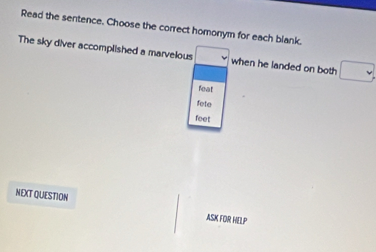 Read the sentence. Choose the correct homonym for each blank. 
The sky diver accomplished a marvelous □ when he landed on both □. 
feat 
fete 
feet 
NEXT QUESTION 
ASK FOR HELP