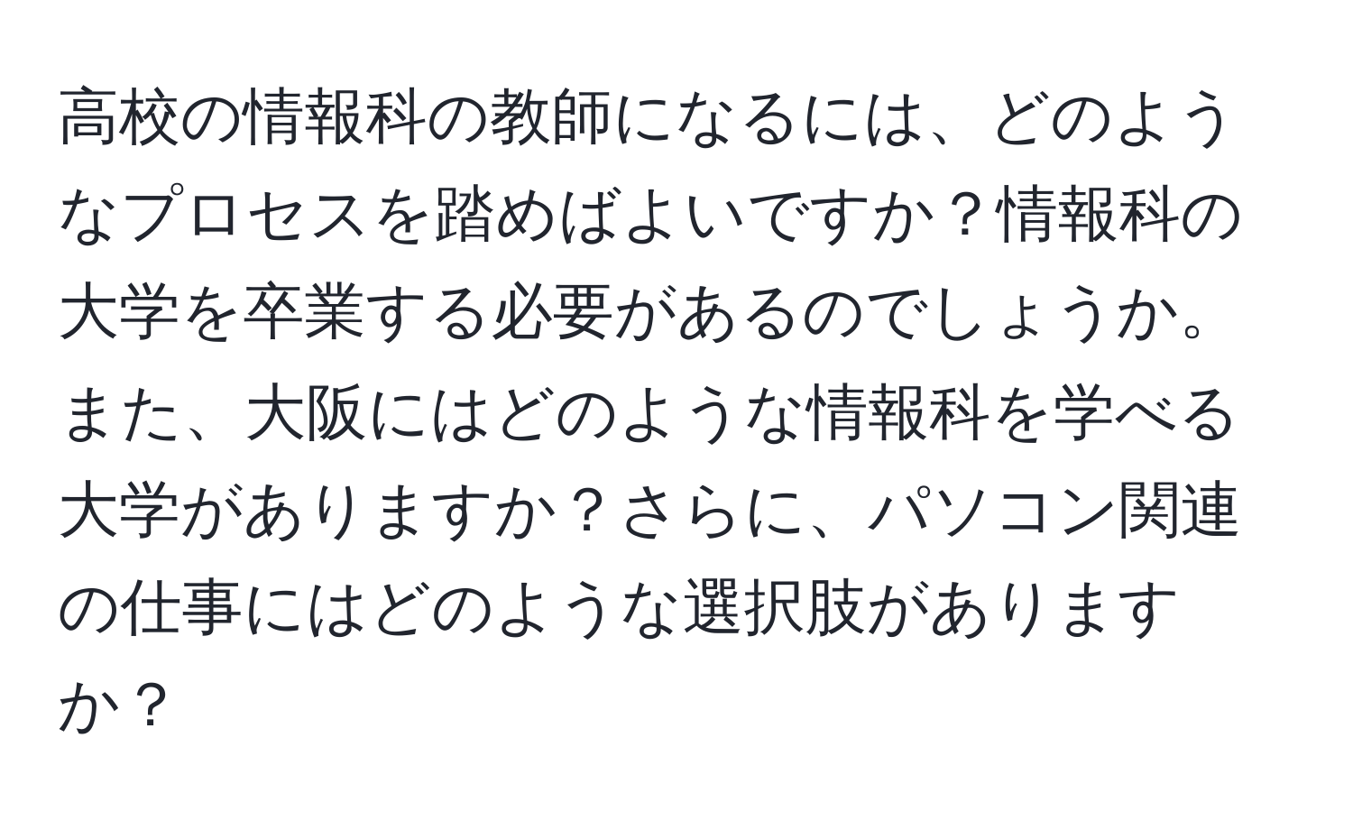 高校の情報科の教師になるには、どのようなプロセスを踏めばよいですか？情報科の大学を卒業する必要があるのでしょうか。また、大阪にはどのような情報科を学べる大学がありますか？さらに、パソコン関連の仕事にはどのような選択肢がありますか？