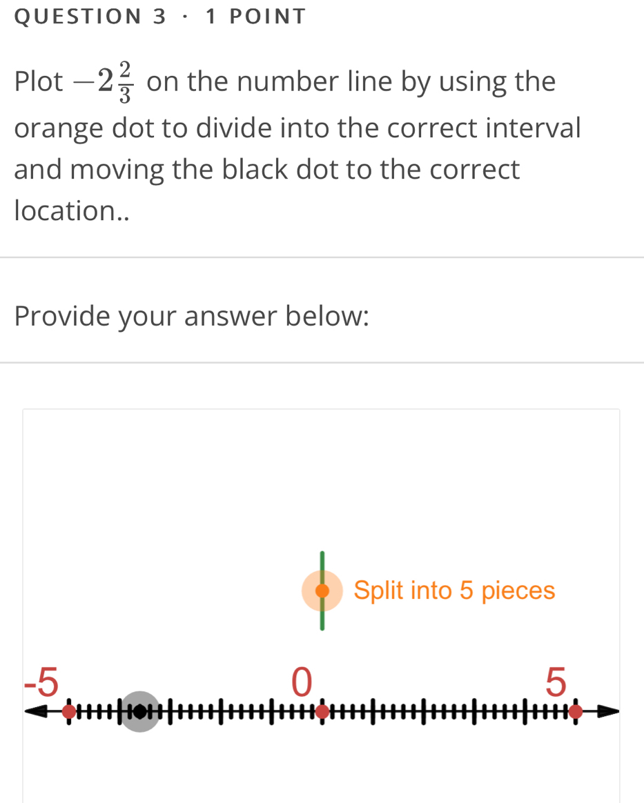 · 1 POINT 
Plot -2 2/3  on the number line by using the 
orange dot to divide into the correct interval 
and moving the black dot to the correct 
location.. 
Provide your answer below: 
Split into 5 pieces