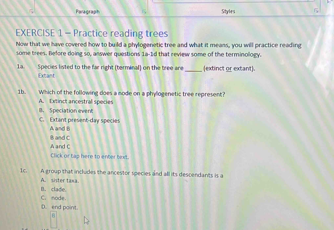 Paragraph Styles 
EXERCISE 1 - Practice reading trees
Now that we have covered how to build a phylogenetic tree and what it means, you will practice reading
some trees. Before doing so, answer questions 1a-1d that review some of the terminology.
1a. Species listed to the far right (terminal) on the tree are _(extinct or extant).
Extant
1b. Which of the following does a node on a phylogenetic tree represent?
A. Extinct ancestral species
B. Speciation event
C. Extant present-day species
A and B
B and C
A and C
Click or tap here to enter text.
1c. A group that includes the ancestor species and all its descendants is a
A. sister taxa.
B. clade.
C. node.
D. end point.
B