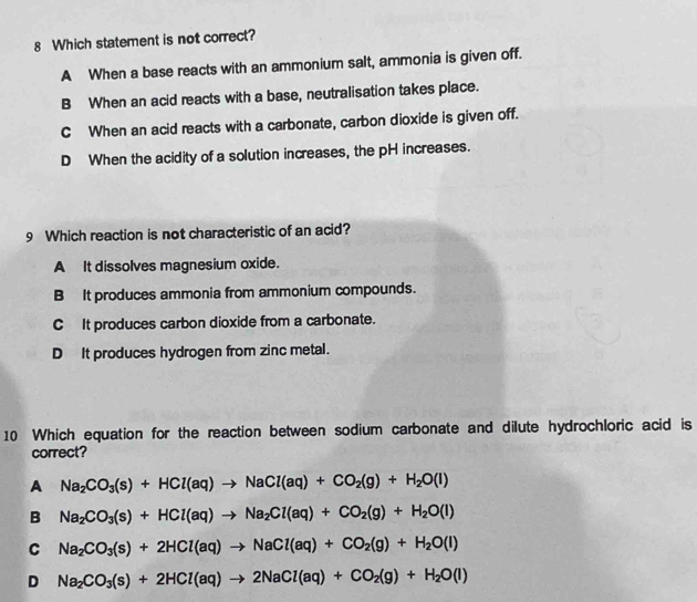 Which statement is not correct?
A When a base reacts with an ammonium salt, ammonia is given off.
B When an acid reacts with a base, neutralisation takes place.
C When an acid reacts with a carbonate, carbon dioxide is given off.
D When the acidity of a solution increases, the pH increases.
9 Which reaction is not characteristic of an acid?
A It dissolves magnesium oxide.
B It produces ammonia from ammonium compounds.
C It produces carbon dioxide from a carbonate.
D It produces hydrogen from zinc metal.
10 Which equation for the reaction between sodium carbonate and dilute hydrochloric acid is
correct?
A Na_2CO_3(s)+HCl(aq)to NaCl(aq)+CO_2(g)+H_2O(l)
B Na_2CO_3(s)+HCl(aq)to Na_2Cl(aq)+CO_2(g)+H_2O(l)
C Na_2CO_3(s)+2HCl(aq)to NaCl(aq)+CO_2(g)+H_2O(l)
D Na_2CO_3(s)+2HCl(aq)to 2NaCl(aq)+CO_2(g)+H_2O(l)