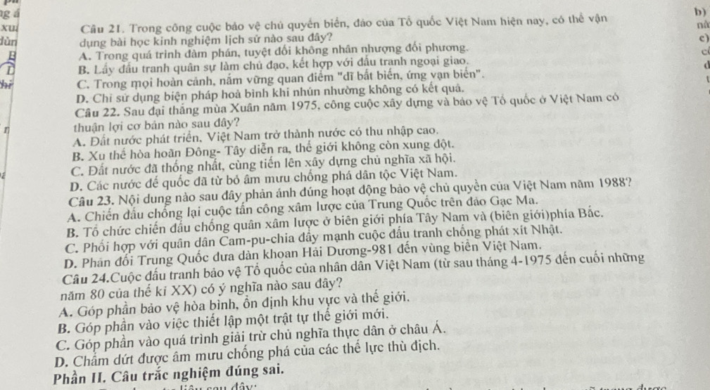 gá
b)
xu Câu 21. Trong công cuộc bảo vệ chủ quyền biển, đảo của Tổ quốc Việt Nam hiện nay, có thể vận
nà
dùn dụng bài học kinh nghiệm lịch sử nào sau đây? c)
A. Trong quá trình đàm phán, tuyệt đối không nhân nhượng đổi phương.
c
B. Lầy đầu tranh quân sự làm chủ đạo, kết hợp với đấu tranh ngoại giao.
hi C. Trong mọi hoàn cảnh, nắm vững quan điểm "dĩ bắt biến, ứng vạn biển".
D. Chỉ sử dụng biện pháp hoả bình khi nhún nhường không có kết quả.
Câu 22. Sau đại thắng mùa Xuân năm 1975, công cuộc xây dựng và bảo vệ Tổ quốc ở Việt Nam có
n thuận lợi cơ bản nào sau đây?
A. Đất nước phát triển, Việt Nam trở thành nước có thu nhập cao.
B. Xu thể hòa hoàn Đông- Tây diễn ra, thế giới không còn xung đột.
a C. Đất nước đã thống nhất, cùng tiến lên xây dựng chủ nghĩa xã hội.
D. Các nước đế quốc đã từ bỏ âm mưu chống phá dân tộc Việt Nam.
Câu 23. Nội dung nào sau đây phản ánh đúng hoạt động bảo vệ chủ quyền của Việt Nam năm 1988?
A. Chiến đấu chống lại cuộc tấn công xâm lược của Trung Quốc trên đảo Gạc Ma.
B. Tổ chức chiến đấu chống quân xâm lược ở biên giới phía Tây Nam và (biên giới)phía Bắc.
C. Phối hợp với quân dân Cam-pu-chia đây mạnh cuộc đấu tranh chống phát xít Nhật.
D. Phân đổi Trung Quốc dưa dàn khoan Hải Dương-981 đến vùng biển Việt Nam.
Câu 24.Cuộc đấu tranh bảo vệ Tổ quốc của nhân dân Việt Nam (từ sau tháng 4-1975 đến cuối những
năm 80 của thế ki XX) có ý nghĩa nào sau đây?
A. Góp phần bảo vệ hòa bình, ổn định khu vực và thế giới.
B. Góp phần vào việc thiết lập một trật tự thế giới mới.
C. Góp phần vào quá trình giải trừ chủ nghĩa thực dân ở châu Á.
D. Chẩm dứt được âm mưu chống phá của các thể lực thù địch.
Phần II. Câu trắc nghiệm đúng sai.
đây :