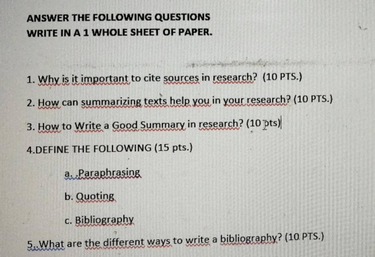 ANSWER THE FOLLOWING QUESTIONS 
WRITE IN A 1 WHOLE SHEET OF PAPER. 
1. Why is it important to cite sources in research? (10 PTS.) 
2. How can summarizing texts help you in your research? (10 PTS.) 
3. How to Write a Good Summary in research? (10 pts) 
4.DEFINE THE FOLLOWING (15 pts.) 
a Paraphrasing 
b. Quoting 
c. Bibliography 
5..What are the different ways to write a bibliography? (10 PTS.)