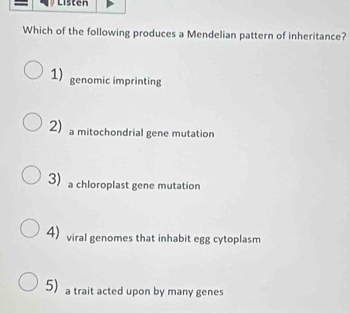 Listen
Which of the following produces a Mendelian pattern of inheritance?
1) genomic imprinting
2 a mitochondrial gene mutation
3a chloroplast gene mutation
4) viral genomes that inhabit egg cytoplasm
5) a trait acted upon by many genes