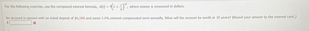 For the following exercise, use the compound interest formula, A(t)=t(1+ r/n )^nt , where money is measured in dollars. 
An account is opened with an initial deposit of $6,500 and earns 3.6% interest compounded semi-annually. What will the account be worth in 30 years? (Round your answer to the nearest cent.)
$□ *