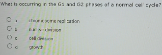 What is occurring in the G1 and G2 phases of a normal cell cycle?
a chromosome replication
b nuclear division
C cell division
d growth