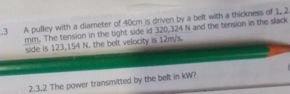 .3 A pulley with a diameter of 40cm is driven by a belt with a thickness of 1, 2
mm. The tension in the tight side id 320,324 N and the tension in the slack 
side is 123,154 N. the belt velocity is 12m/s. 
2.3.2 The power transmitted by the belt in kW?