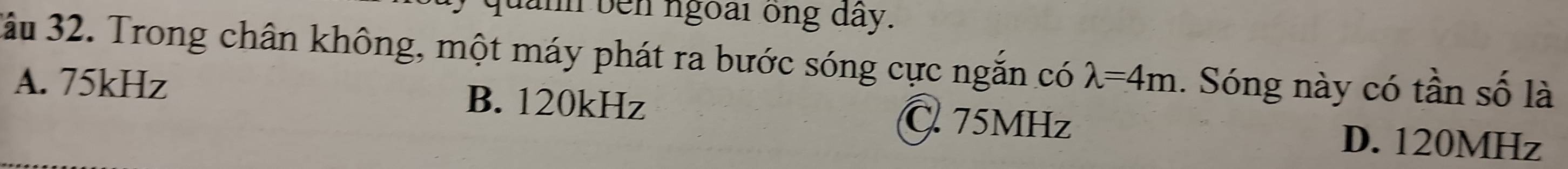 lành bên ngoài ông dây.
3ầu 32. Trong chân không, một máy phát ra bước sóng cực ngắn có lambda =4m 1. Sóng này có tần số là
A. 75kHz B. 120kHz C. 75MHz
D. 120MHz