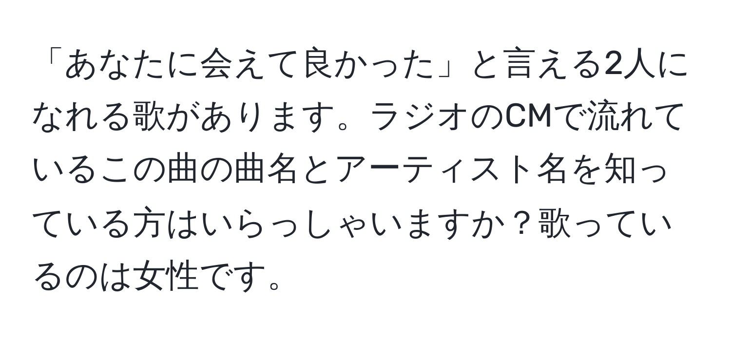 「あなたに会えて良かった」と言える2人になれる歌があります。ラジオのCMで流れているこの曲の曲名とアーティスト名を知っている方はいらっしゃいますか？歌っているのは女性です。