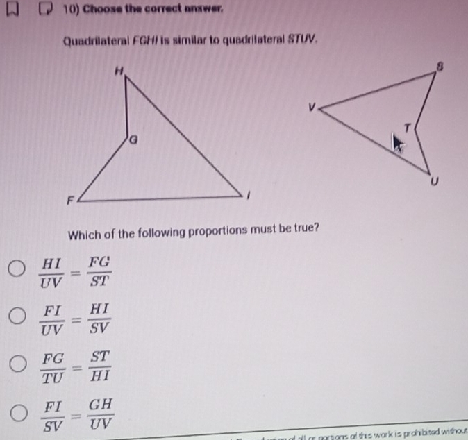 Choose the correct answer.
Quadrilateral FGH / is similar to quadrilateral STUV.
Which of the following proportions must be true?
 HI/UV = FG/ST 
 FI/UV = HI/SV 
 FG/TU = ST/HI 
 FI/SV = GH/UV 
or partions of this wark is prohibited without