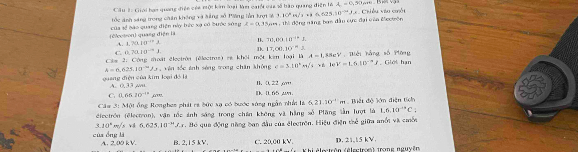 Giới hạn quang điện của một kim loại làm catốt của tế bảo quang 1ien1a lambda _0=0.50mu m..  Biết vận
tốc ảnh sáng trong chân không và hằng số Plăng lần lượt là 3.10^8m/ và 6,625.10^(-34)J_-8 3 . Chiều vào catốt
của tế bào quang điện này bức xạ có bước sóng lambda =0,35mu um , thì động năng ban đầu cực đại của êlectrôn
(êlectron) quang điện là
A. 1,70.10^(-19)J.
B. 70,00.10^(-19)J.
C. 0,70.10^(-19)J. D. 17,00.10^(-19)J.
Câu 2: Công thoát êlectrôn (êlectron) ra khỏi một kim loại là A=1.88eV V. Biết hằng số Plăng
h=6,625.10^(-34)J.s vận tốc ánh sáng trong chân không c=3.10^8m/s và le V=1,6.10^(-19)J. Giới hạn
quang điện của kim loại đó là
A. 0,33 μm. B. 0,22 µm.
C. 0,66.10^(-19) μm. D. 0,66 µm.
Câu 3: Một ống Rơnghen phát ra bức xạ có bước sóng ngắn nhất là 6,21.10^(-11)m. Biết độ lớn điện tích
êlectrôn (êlectron), vận tốc ánh sáng trong chân không và hằng số Plăng lần lượt là 1,6.10^(-19)C :.10^8m/s và 6,625.10^(-34)J.s s. Bỏ qua động năng ban đầu của êlectrôn. Hiệu điện thế giữa anốt và catốt
của ống là
A. 2,00 kV. B. 2,15 kV. C. 20,00 kV. D. 21,15 kV.
V  s   Khi êlectrôn (êlectron) trong nguyên