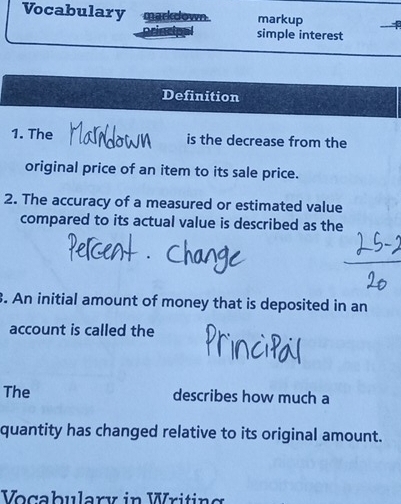 Vocabulary markdown . markup 
simple interest 
Definition 
1. The is the decrease from the 
original price of an item to its sale price. 
2. The accuracy of a measured or estimated value 
compared to its actual value is described as the 
3. An initial amount of money that is deposited in an 
account is called the 
The describes how much a 
quantity has changed relative to its original amount. 
Vocabulary in Writing