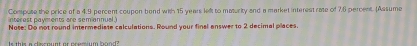 Compuse the price of a 4.9 percent coupon bend with 15 years left to maturity and a market interest rate of 7.6 percent. (Assume 
interest payments are semiannual. 
Note: Do not round intermediste calculations. Round your final answer to 2 decimal places 
Is this a clesnunt or premium hond?